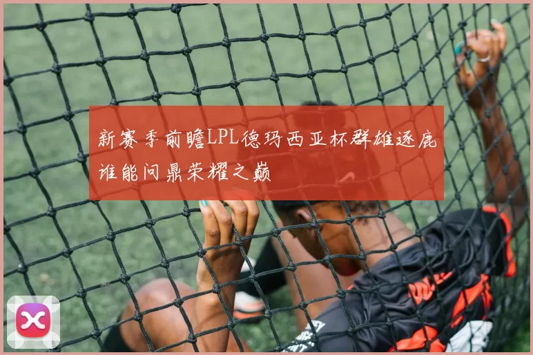 新赛季前瞻LPL德玛西亚杯群雄逐鹿谁能问鼎荣耀之巅