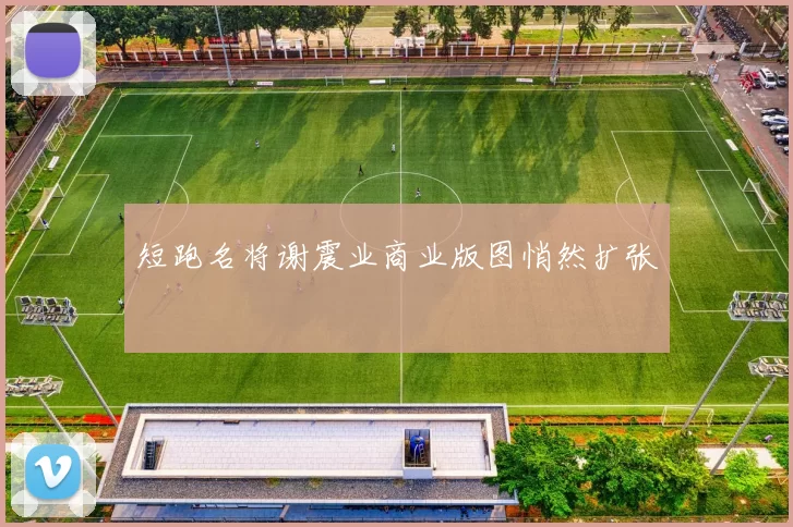 短跑名将谢震业商业版图悄然扩张