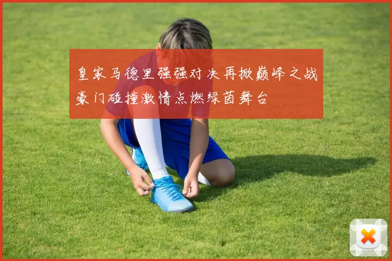 皇家马德里强强对决再掀巅峰之战豪门碰撞激情点燃绿茵舞台