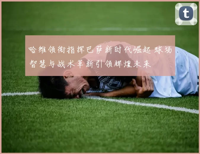 哈维领衔指挥巴萨新时代崛起 球场智慧与战术革新引领辉煌未来