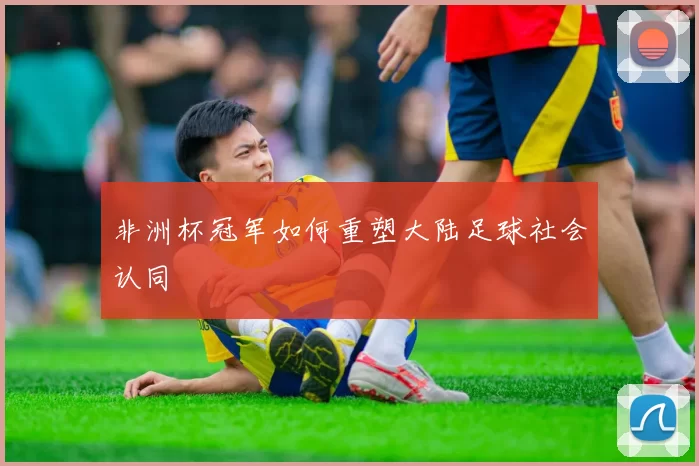 非洲杯冠军如何重塑大陆足球社会认同