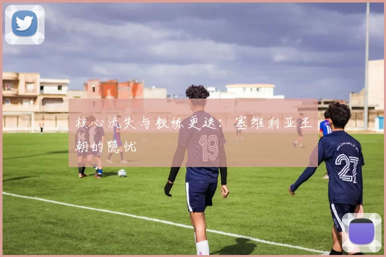 核心流失与教练更迭：塞维利亚王朝的隐忧