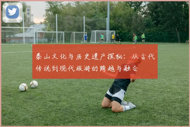 泰山文化与历史遗产探秘：从古代传说到现代旅游的跨越与融合