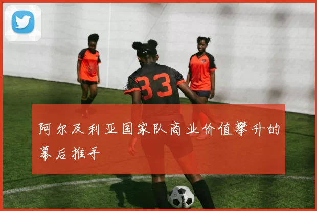 阿尔及利亚国家队商业价值攀升的幕后推手