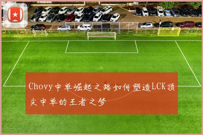 Chovy中单崛起之路如何塑造LCK顶尖中单的王者之梦
