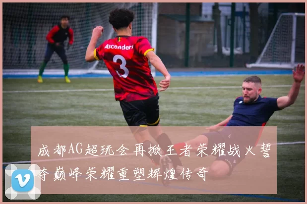 成都AG超玩会再掀王者荣耀战火誓夺巅峰荣耀重塑辉煌传奇