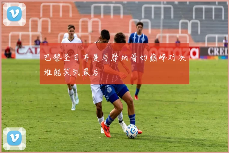 巴黎圣日耳曼与摩纳哥的巅峰对决谁能笑到最后