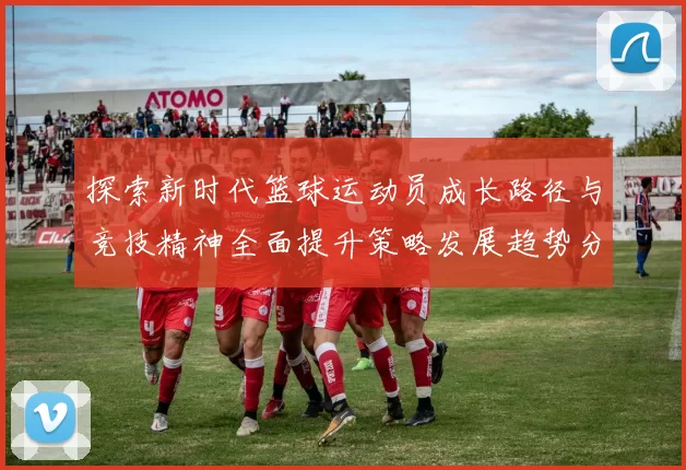 探索新时代篮球运动员成长路径与竞技精神全面提升策略发展趋势分析