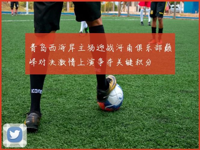 青岛西海岸主场迎战河南俱乐部巅峰对决激情上演争夺关键积分