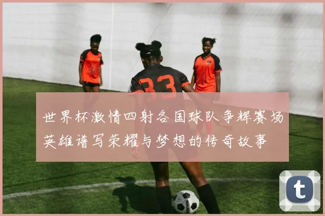世界杯激情四射各国球队争辉赛场英雄谱写荣耀与梦想的传奇故事