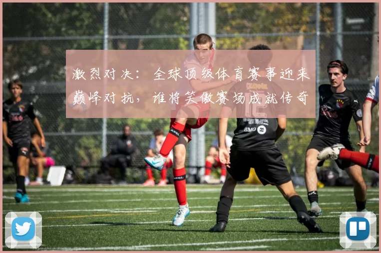 激烈对决：全球顶级体育赛事迎来巅峰对抗，谁将笑傲赛场成就传奇