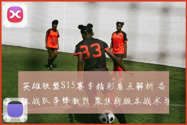 英雄联盟S15赛季精彩看点解析 各大战队争锋激烈 聚焦新版本战术与选手表现